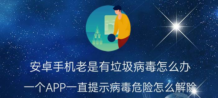 安卓手机老是有垃圾病毒怎么办 一个APP一直提示病毒危险怎么解除？